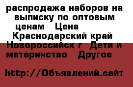 распродажа наборов на выписку по оптовым ценам › Цена ­ 1 000 - Краснодарский край, Новороссийск г. Дети и материнство » Другое   